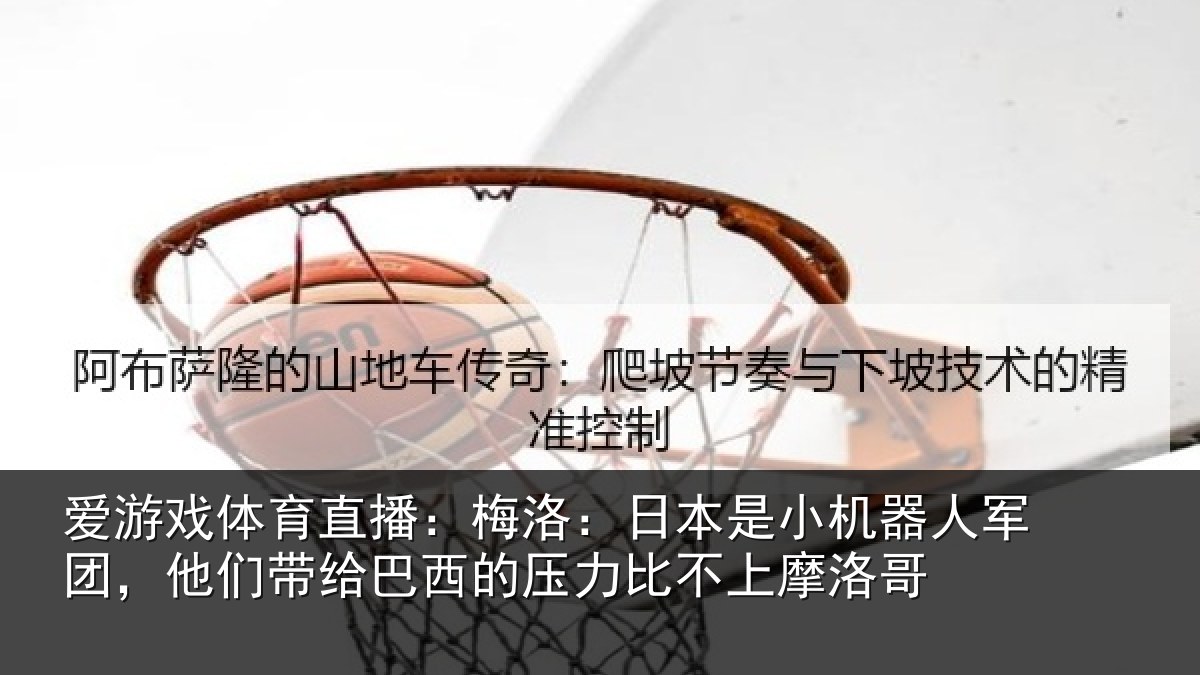 爱游戏体育直播:梅洛:日本是小机器人军团,他们带给巴西的压力比不上摩洛哥