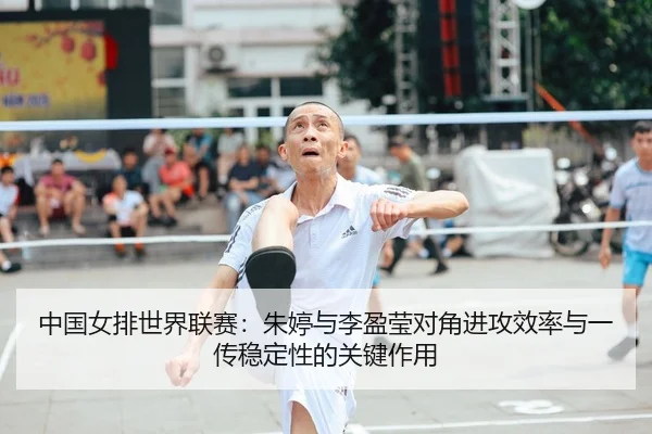 中国女排世界联赛：朱婷与李盈莹对角进攻效率与一传稳定性的关键作用
