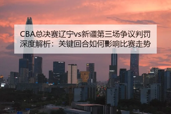CBA总决赛辽宁vs新疆第三场争议判罚深度解析：关键回合如何影响比赛走势