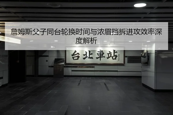 詹姆斯父子同台轮换时间与浓眉挡拆进攻效率深度解析