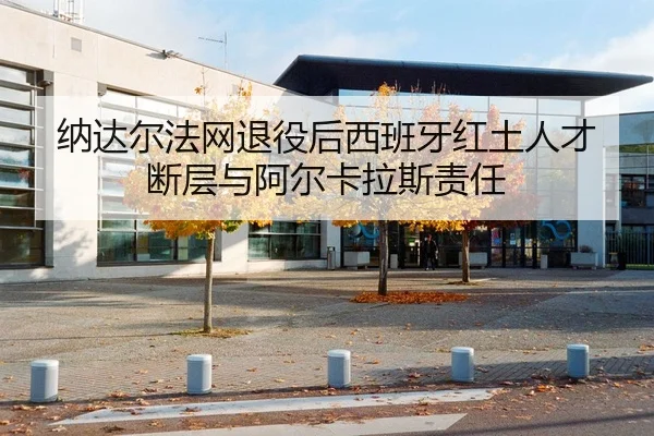 纳达尔法网退役后西班牙红土人才断层与阿尔卡拉斯责任
